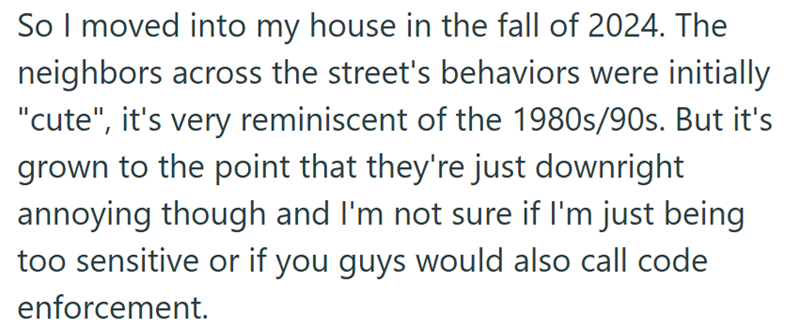 So I moved into my house in the fall of 2024. The neighbors across the street's behaviors were initially "cute", it's very reminiscent of the 1980s/90s. But it's grown to the point that they're just downright annoying though and I'm not sure if I'm just being too sensitive or if you guys would also call code enforcement.