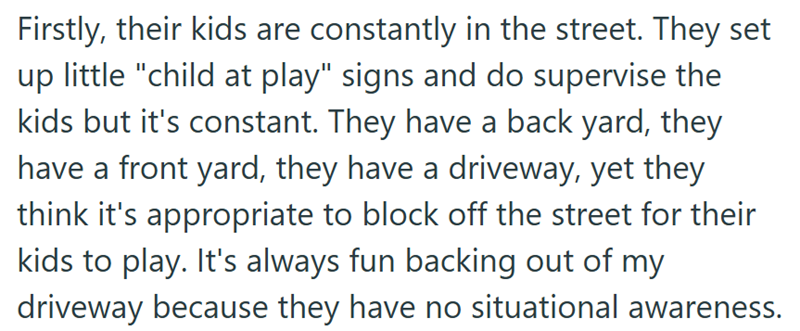 Firstly, their kids are constantly in the street. They set up little "child at play" signs and do supervise the kids but it's constant. They have a back yard, they have a front yard, they have a driveway, yet they think it's appropriate to block off the street for their kids to play. It's always fun backing out of my driveway because they have no situational awareness.