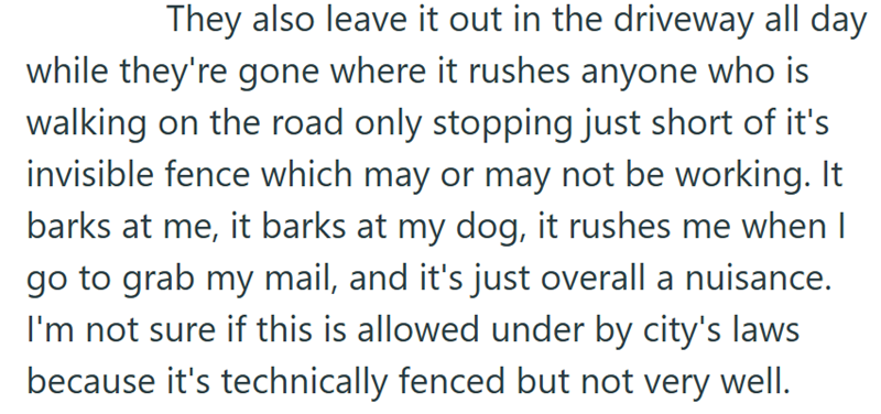 They also leave it out in the driveway all day while they're gone where it rushes anyone who is walking on the road only stopping just short of it's invisible fence which may or may not be working. It barks at me, it barks at my dog, it rushes me when I go to grab my mail, and it's just overall a nuisance. I'm not sure if this is allowed under by city's laws because it's technically fenced but not very well.
