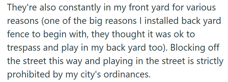 They're also constantly in my front yard for various reasons (one of the big reasons I installed back yard fence to begin with, they thought it was ok to trespass and play in my back yard too). Blocking off the street this way and playing in the street is strictly prohibited by my city's ordinances.
