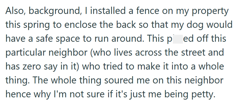 Also, background, I installed a fence on my property this spring to enclose the back so that my dog would have a safe space to run around. This ped off this particular neighbor (who lives across the street and has zero say in it) who tried to make it into a whole thing. The whole thing soured me on this neighbor hence why I'm not sure if it's just me being petty.