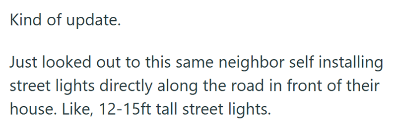 Kind of update. Just looked out to this same neighbor self installing street lights directly along the road in front of their house. Like, 12-15ft tall street lights.