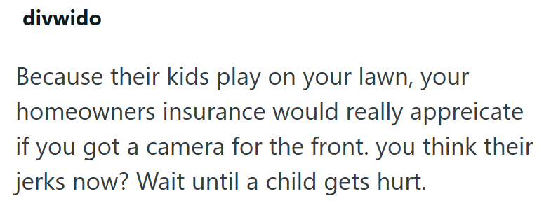 divwido Because their kids play on your lawn, your homeowners insurance would really appreicate if you got a camera for the front. you think their jerks now? Wait until a child gets hurt.