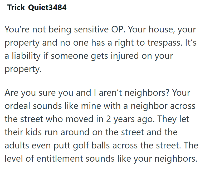 Trick Quiet3484 You're not being sensitive OP. Your house, your property and no one has a right to trespass. It's a liability if someone gets injured on your property. Are you sure you and I aren't neighbors? Your ordeal sounds like mine with a neighbor across the street who moved in 2 years ago. They let their kids run around on the street and the adults even putt golf balls across the street. The level of entitlement sounds like your neighbors.