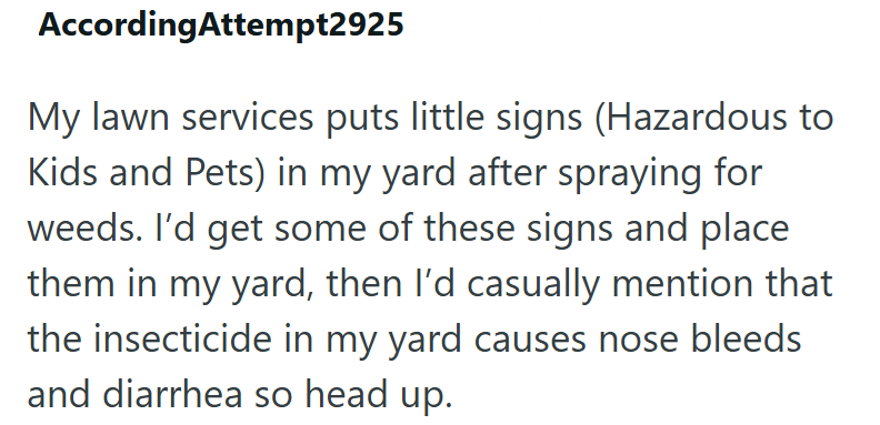 AccordingAttempt2925 My lawn services puts little signs (Hazardous to Kids and Pets) in my yard after spraying for weeds. I'd get some of these signs and place them in my yard, then I'd casually mention that the insecticide in my yard causes nose bleeds and diarrhea so head up.