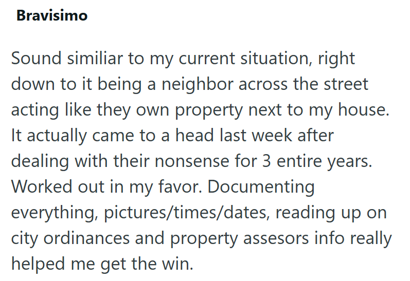 Bravisimo Sound similiar to my current situation, right down to it being a neighbor across the street acting like they own property next to my house. It actually came to a head last week after dealing with their nonsense for 3 entire years. Worked out in my favor. Documenting everything, pictures/times/dates, reading up on city ordinances and property assesors info really helped me get the win.