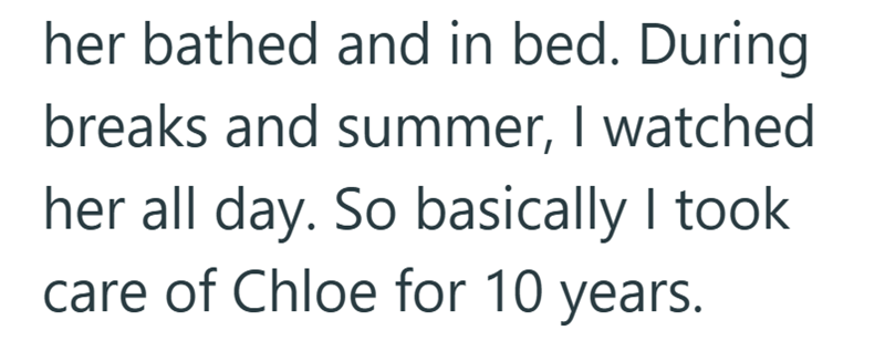 her bathed and in bed. During breaks and summer, I watched her all day. So basically I took care of Chloe for 10 years.