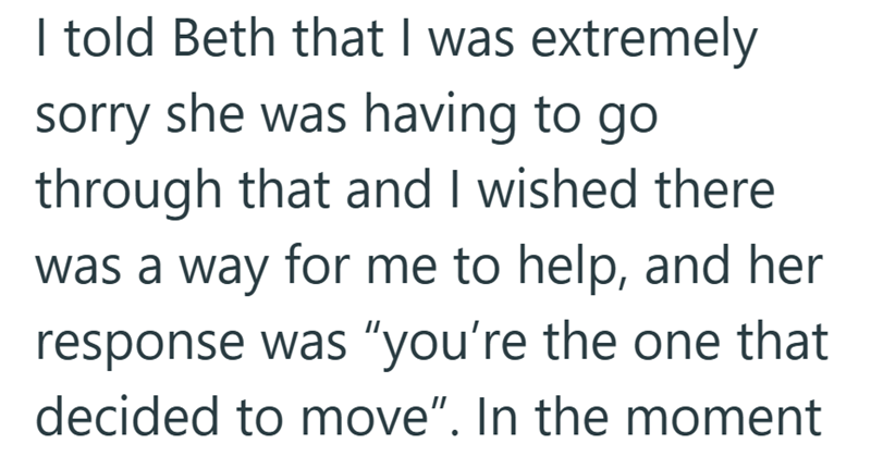 I told Beth that I was extremely sorry she was having to go through that and I wished there was a way for me to help, and her response was "you're the one that decided to move". In the moment