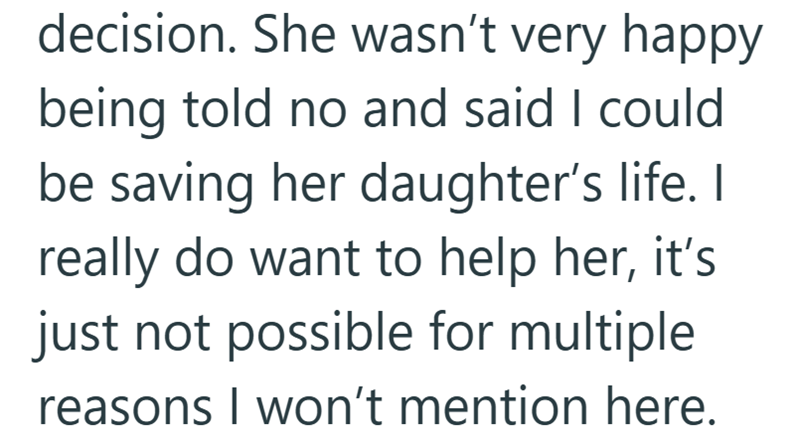 decision. She wasn't very happy being told no and said I could be saving her daughter's life. I really do want to help her, it's just not possible for multiple reasons I won't mention here.