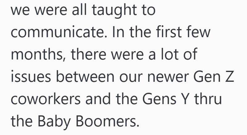 we were all taught to communicate. In the first few months, there were a lot of issues between our newer Gen Z coworkers and the Gens Y thru the Baby Boomers.