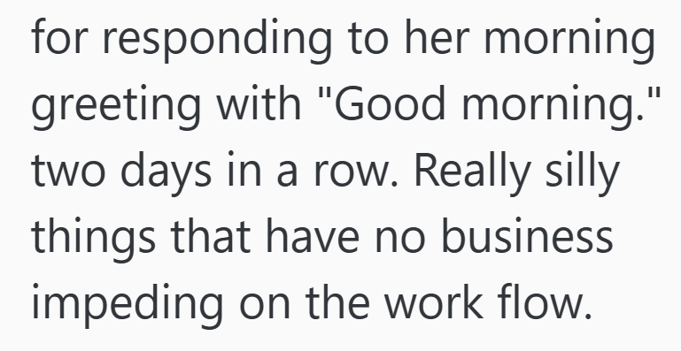 for responding to her morning greeting with "Good morning." two days in a row. Really silly things that have no business impeding on the work flow.