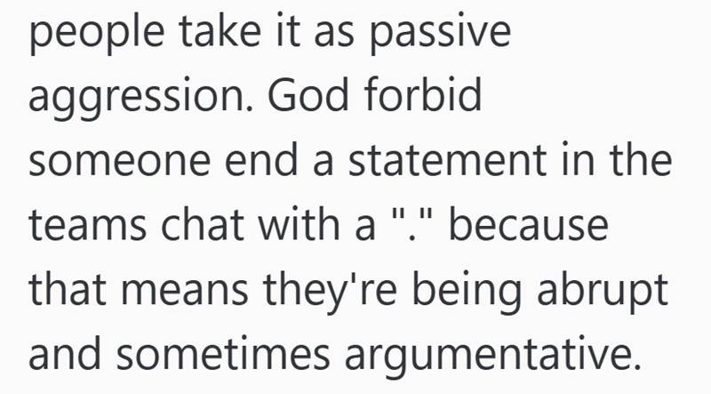 people take it as passive aggression. God forbid someone end a statement in the teams chat with a "." because that means they're being abrupt and sometimes argumentative.