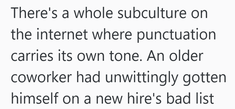 There's a whole subculture on the internet where punctuation carries its own tone. An older coworker had unwittingly gotten himself on a new hire's bad list