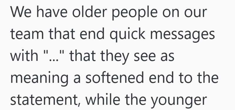 We have older people on our team that end quick messages with "..." that they see as meaning a softened end to the statement, while the younger
