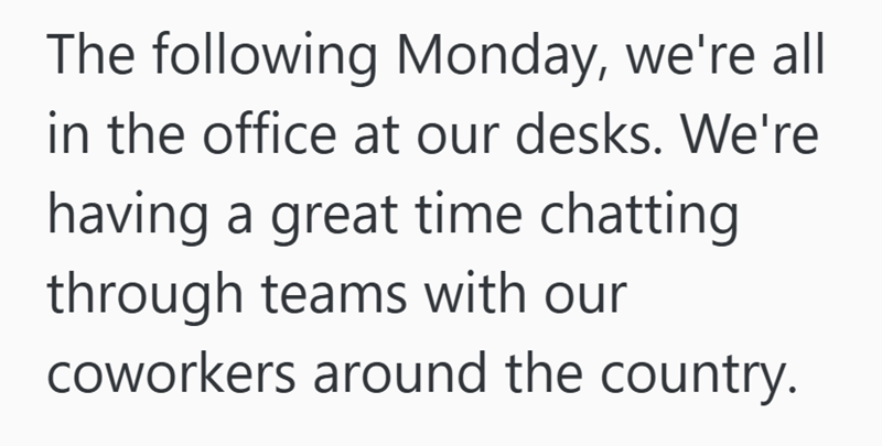 The following Monday, we're all in the office at our desks. We're having a great time chatting through teams with our coworkers around the country.
