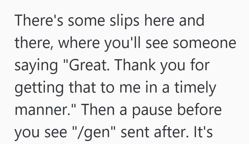 There's some slips here and there, where you'll see someone saying "Great. Thank you for getting that to me in a timely manner." Then a pause before you see "/gen" sent after. It's