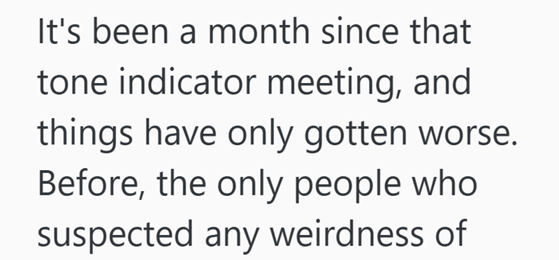 It's been a month since that tone indicator meeting, and things have only gotten worse. Before, the only people who suspected any weirdness of