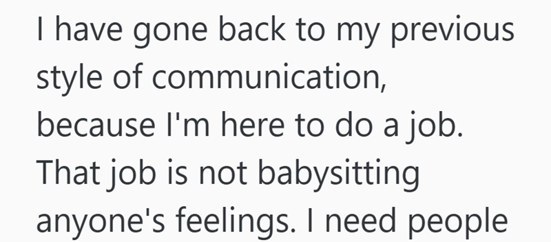 I have gone back to my previous style of communication, because I'm here to do a job. That job is not babysitting anyone's feelings. I need people