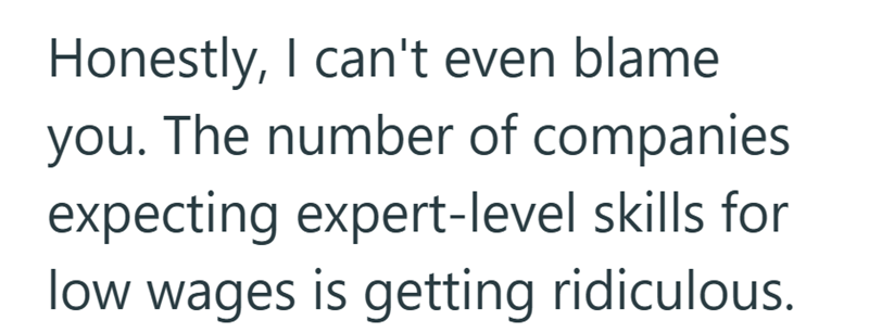 Honestly, I can't even blame you. The number of companies expecting expert-level skills for low wages is getting ridiculous.