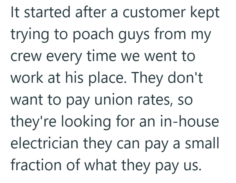 It started after a customer kept trying to poach guys from my crew every time we went to work at his place. They don't want to pay union rates, so they're looking for an in-house electrician they can pay a small fraction of what they pay us.