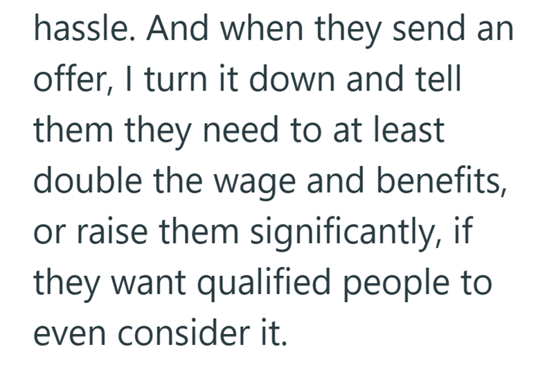 hassle. And when they send an offer, I turn it down and tell them they need to at least double the wage and benefits, or raise them significantly, if they want qualified people to even consider it.