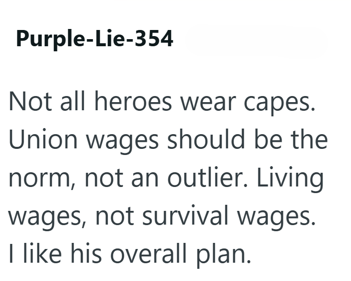 Purple-Lie-354 Not all heroes wear capes. Union wages should be the norm, not an outlier. Living wages, not survival wages. I like his overall plan.