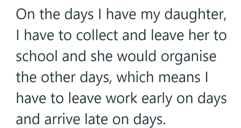 On the days I have my daughter, I have to collect and leave her to school and she would organise the other days, which means I have to leave work early on days and arrive late on days.
