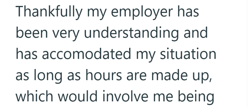 Thankfully my employer has been very understanding and has accomodated my situation. as long as hours are made up, which would involve me being
