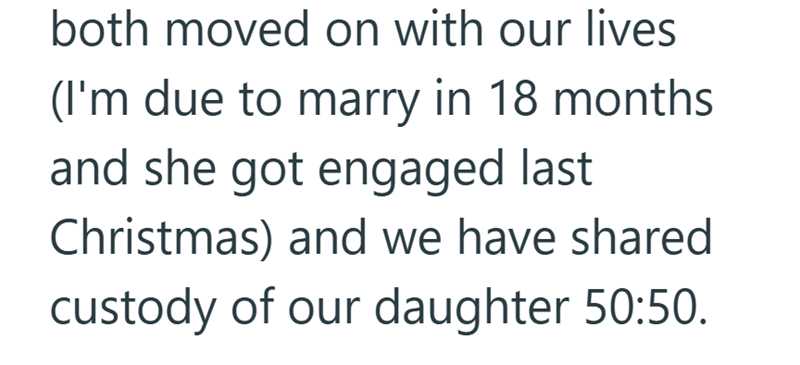 both moved on with our lives (I'm due to marry in 18 months. and she got engaged last Christmas) and we have shared custody of our daughter 50:50.