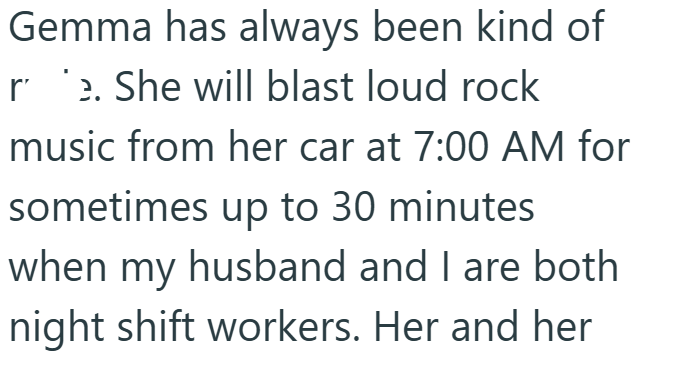 Gemma has always been kind of e. She will blast loud rock music from her car at 7:00 AM for sometimes up to 30 minutes when my husband and I are both night shift workers. Her and her