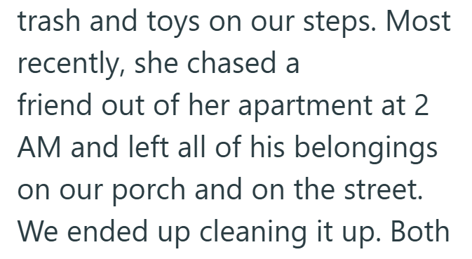 trash and toys on our steps. Most recently, she chased a friend out of her apartment at 2 AM and left all of his belongings on our porch and on the street. We ended up cleaning it up. Both