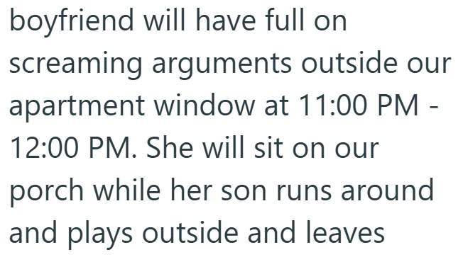 boyfriend will have full on screaming arguments outside our apartment window at 11:00 PM - 12:00 PM. She will sit on our porch while her son runs around and plays outside and leaves.