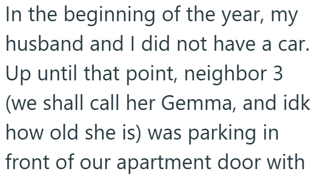 In the beginning of the year, my husband and I did not have a car. Up until that point, neighbor 3 (we shall call her Gemma, and idk how old she is) was parking in front of our apartment door with