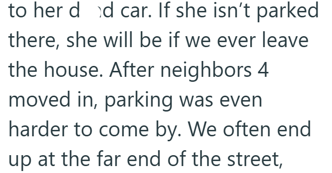 to her dd car. If she isn't parked there, she will be if we ever leave the house. After neighbors 4 moved in, parking was even harder to come by. We often end up at the far end of the street,