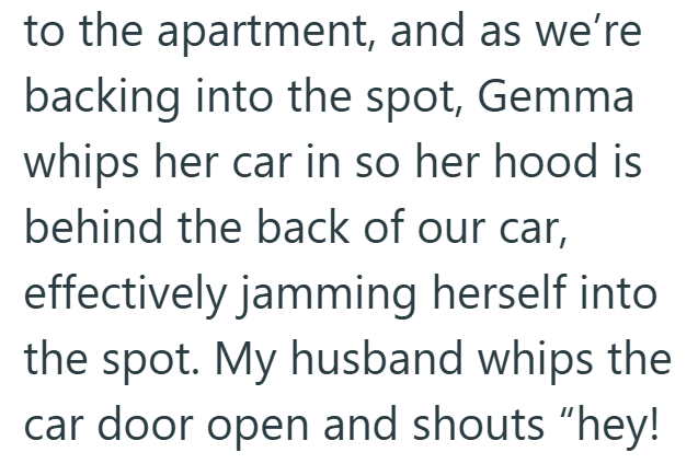 to the apartment, and as we're backing into the spot, Gemma whips her car in so her hood is behind the back of our car, effectively jamming herself into the spot. My husband whips the car door open and shouts "hey!