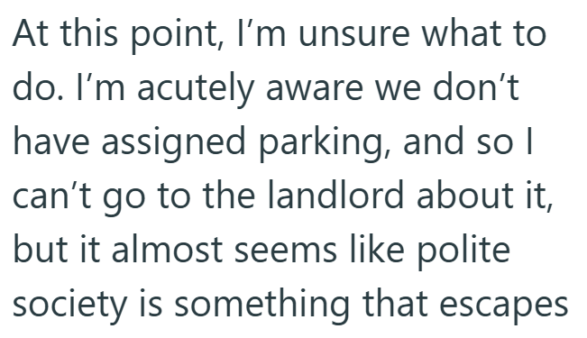 At this point, I'm unsure what to do. I'm acutely aware we don't have assigned parking, and so I can't go to the landlord about it, but it almost seems like polite society is something that escapes
