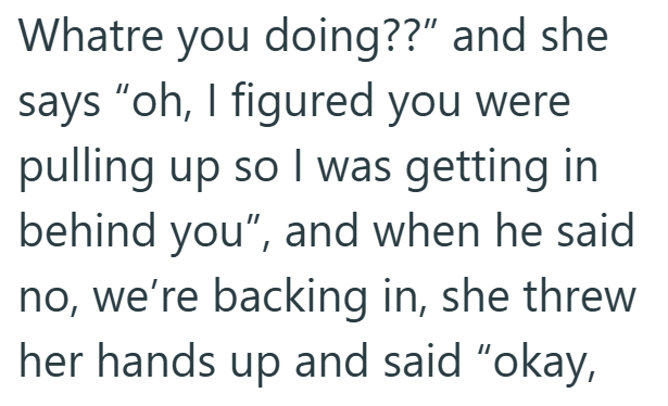 Whatre you doing??" and she says "oh, I figured you were pulling up so I was getting in behind you", and when he said no, we're backing in, she threw her hands up and said "okay,