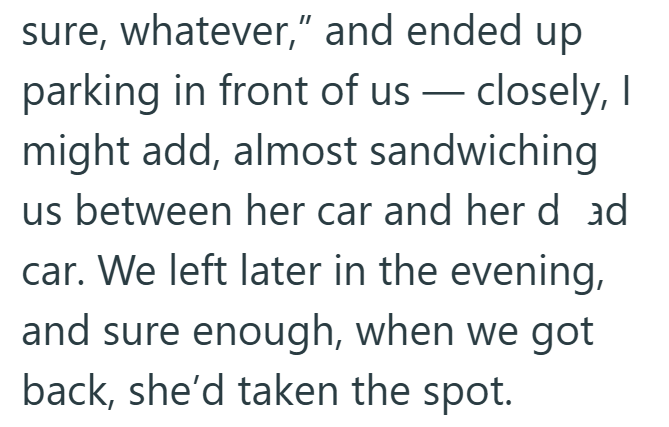 sure, whatever," and ended up parking in front of us — closely, I might add, almost sandwiching us between her car and her d ad car. We left later in the evening, and sure enough, when we got back, she'd taken the spot.