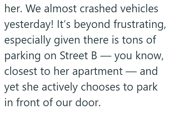 her. We almost crashed vehicles yesterday! It's beyond frustrating, especially given there is tons of parking on Street B - you know, closest to her apartment- and yet she actively chooses to park in front of our door.