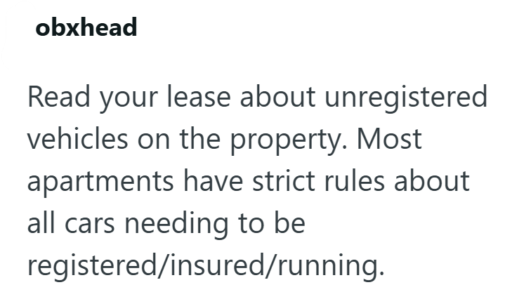 obxhead Read your lease about unregistered vehicles on the property. Most apartments have strict rules about all cars needing to be registered/insured/running.