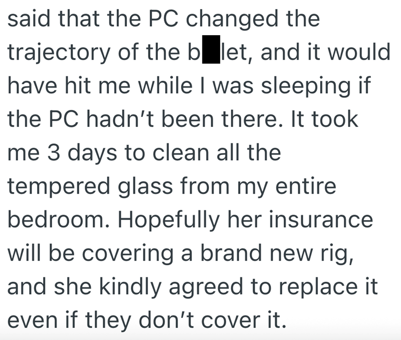 said that the PC changed the trajectory of the balet, and it would have hit me while I was sleeping if the PC hadn't been there. It took me 3 days to clean all the tempered glass from my entire bedroom. Hopefully her insurance will be covering a brand new rig, and she kindly agreed to replace it even if they don't cover it.