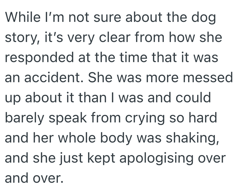 While I'm not sure about the dog story, it's very clear from how she responded at the time that it was an accident. She was more messed up about it than I was and could barely speak from crying so hard and her whole body was shaking, and she just kept apologising over and over.