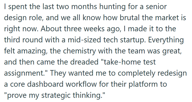 I spent the last two months hunting for a senior design role, and we all know how brutal the market is right now. About three weeks ago, I made it to the third round with a mid-sized tech startup. Everything felt amazing, the chemistry with the team was great, and then came the dreaded "take-home test assignment." They wanted me to completely redesign a core dashboard workflow for their platform to "prove my strategic thinking."