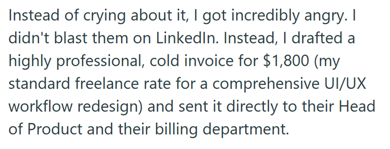 Instead of crying about it, I got incredibly angry. | didn't blast them on LinkedIn. Instead, I drafted a highly professional, cold invoice for $1,800 (my standard freelance rate for a comprehensive UI/UX workflow redesign) and sent it directly to their Head of Product and their billing department.