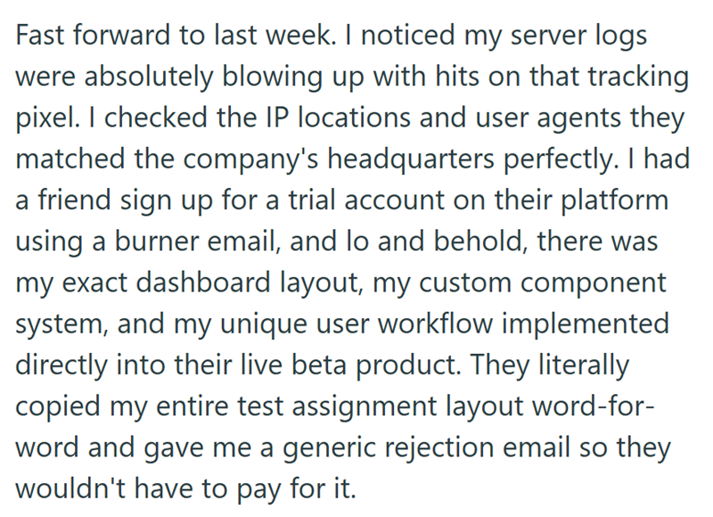 Fast forward to last week. I noticed my server logs were absolutely blowing up with hits on that tracking pixel. I checked the IP locations and user agents they matched the company's headquarters perfectly. I had a friend sign up for a trial account on their platform using a burner email, and lo and behold, there was my exact dashboard layout, my custom component system, and my unique user workflow implemented directly into their live beta product. They literally copied my entire test assignment