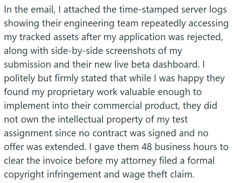 In the email, I attached the time-stamped server logs showing their engineering team repeatedly accessing my tracked assets after my application was rejected, along with side-by-side screenshots of my submission and their new live beta dashboard. I politely but firmly stated that while I was happy they found my proprietary work valuable enough to implement into their commercial product, they did not own the intellectual property of my test assignment since no contract was signed and no offer was