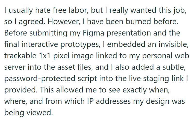 I usually hate free labor, but I really wanted this job, so I agreed. However, I have been burned before. Before submitting my Figma presentation and the final interactive prototypes, I embedded an invisible, trackable 1x1 pixel image linked to my personal web server into the asset files, and I also added a subtle, password-protected script into the live staging link I provided. This allowed me to see exactly when, where, and from which IP addresses my design was being viewed.