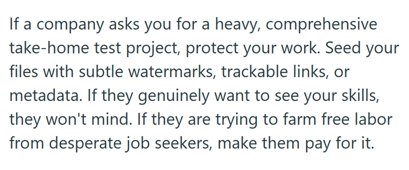 If a company asks you for a heavy, comprehensive take-home test project, protect your work. Seed your files with subtle watermarks, trackable links, or metadata. If they genuinely want to see your skills, they won't mind. If they are trying to farm free labor from desperate job seekers, make them pay for it.