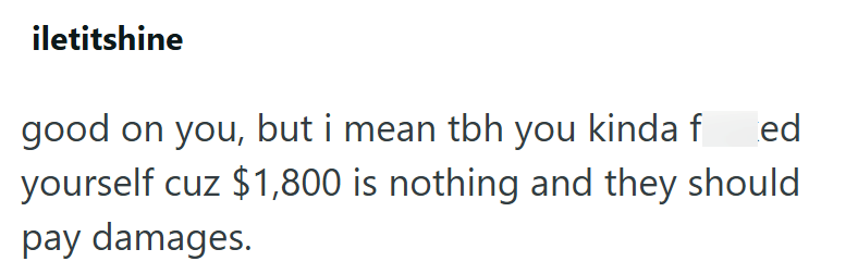 iletitshine good on you, but i mean tbh you kinda f ed yourself cuz $1,800 is nothing and they should pay damages.