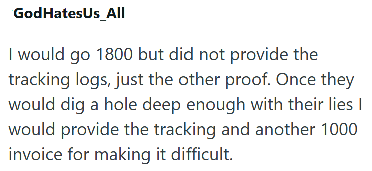 God HatesUs_All I would go 1800 but did not provide the tracking logs, just the other proof. Once they would dig a hole deep enough with their lies I would provide the tracking and another 1000 invoice for making it difficult.